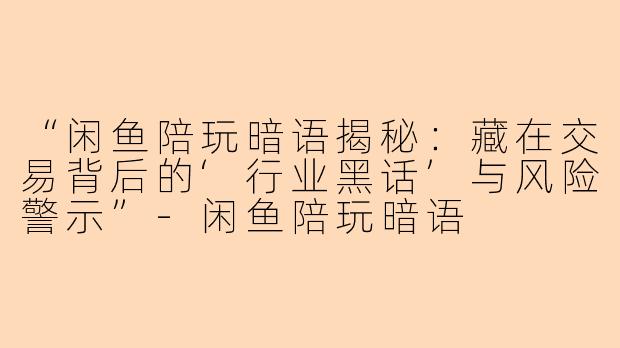 “闲鱼陪玩暗语揭秘：藏在交易背后的‘行业黑话’与风险警示”-闲鱼陪玩暗语