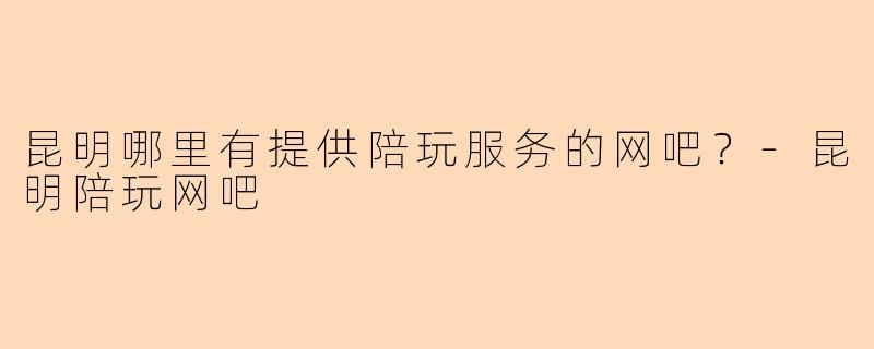 昆明哪里有提供陪玩服务的网吧？-昆明陪玩网吧
