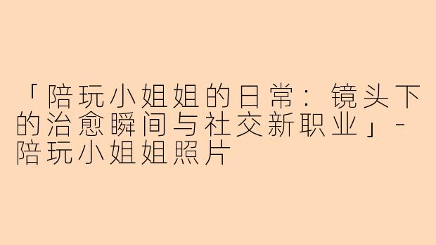 「陪玩小姐姐的日常：镜头下的治愈瞬间与社交新职业」-陪玩小姐姐照片