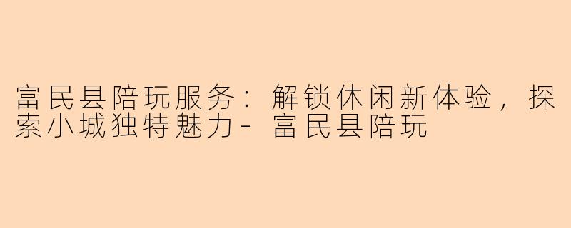 富民县陪玩服务：解锁休闲新体验，探索小城独特魅力-富民县陪玩