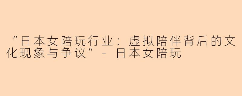 “日本女陪玩行业：虚拟陪伴背后的文化现象与争议”-日本女陪玩