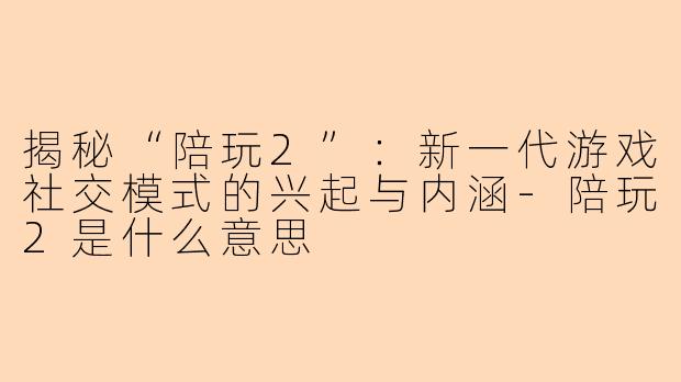 揭秘“陪玩2”：新一代游戏社交模式的兴起与内涵-陪玩2是什么意思