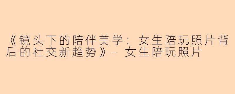《镜头下的陪伴美学：女生陪玩照片背后的社交新趋势》-女生陪玩照片