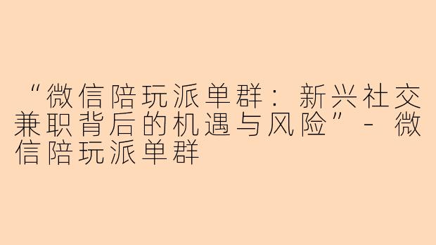 “微信陪玩派单群：新兴社交兼职背后的机遇与风险”