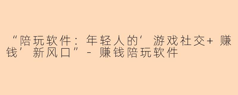 “陪玩软件：年轻人的‘游戏社交+赚钱’新风口”-赚钱陪玩软件