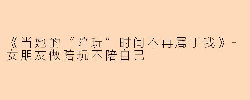 《当她的“陪玩”时间不再属于我》-女朋友做陪玩不陪自己