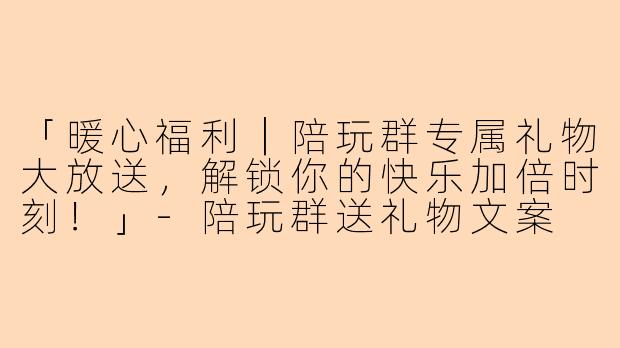 「暖心福利｜陪玩群专属礼物大放送，解锁你的快乐加倍时刻！」-陪玩群送礼物文案