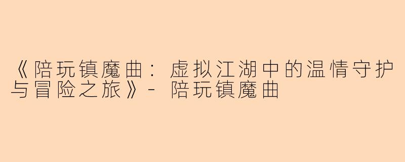 《陪玩镇魔曲：虚拟江湖中的温情守护与冒险之旅》-陪玩镇魔曲
