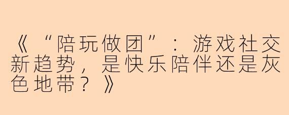 《“陪玩做团”：游戏社交新趋势，是快乐陪伴还是灰色地带？》