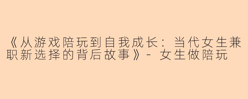 《从游戏陪玩到自我成长：当代女生兼职新选择的背后故事》-女生做陪玩