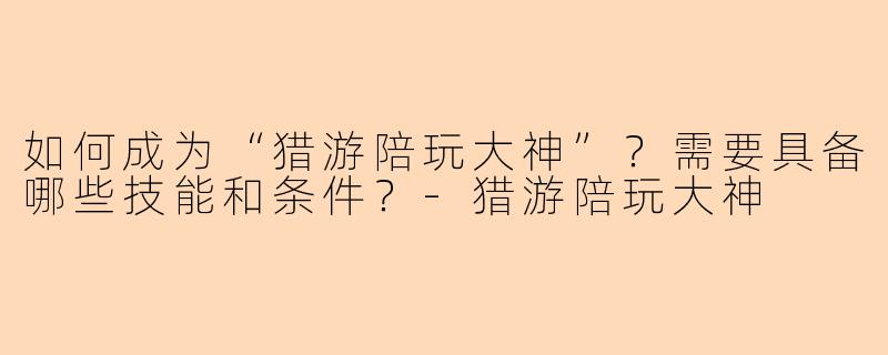 如何成为“猎游陪玩大神”？需要具备哪些技能和条件？-猎游陪玩大神