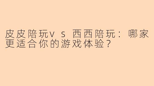 皮皮陪玩vs西西陪玩：哪家更适合你的游戏体验？