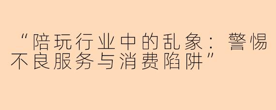 “陪玩行业中的乱象：警惕不良服务与消费陷阱”
