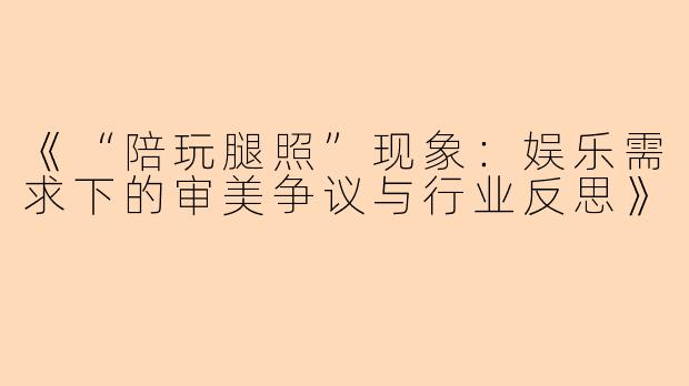 《“陪玩腿照”现象：娱乐需求下的审美争议与行业反思》