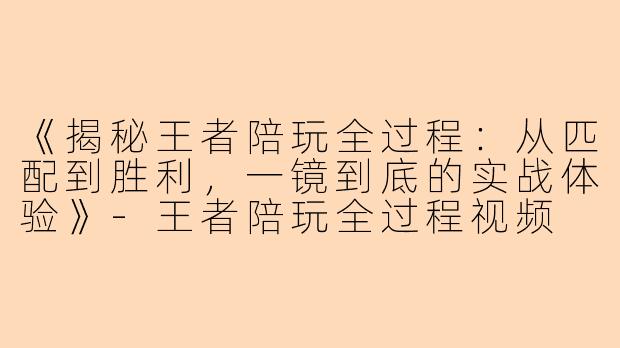 《揭秘王者陪玩全过程：从匹配到胜利，一镜到底的实战体验》-王者陪玩全过程视频