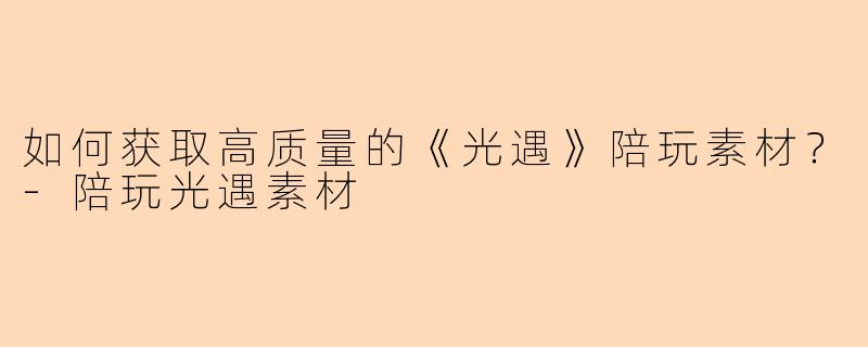 如何获取高质量的《光遇》陪玩素材？-陪玩光遇素材