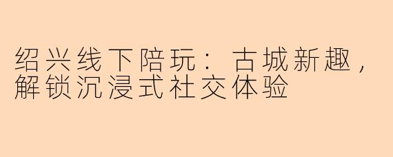 绍兴线下陪玩：古城新趣，解锁沉浸式社交体验