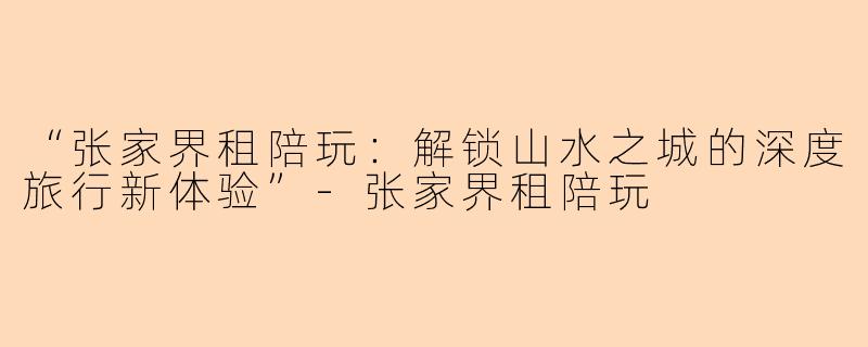 “张家界租陪玩：解锁山水之城的深度旅行新体验”-张家界租陪玩