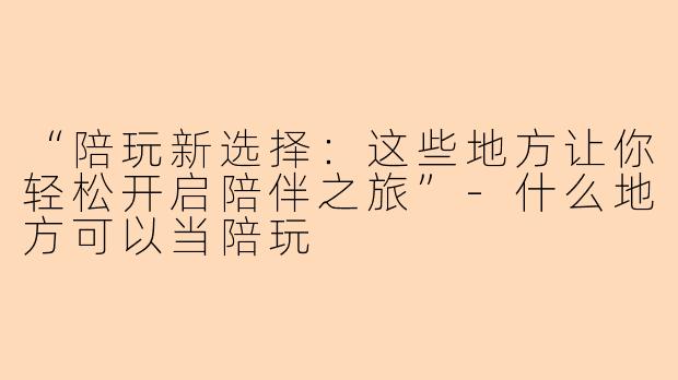 “陪玩新选择：这些地方让你轻松开启陪伴之旅”-什么地方可以当陪玩