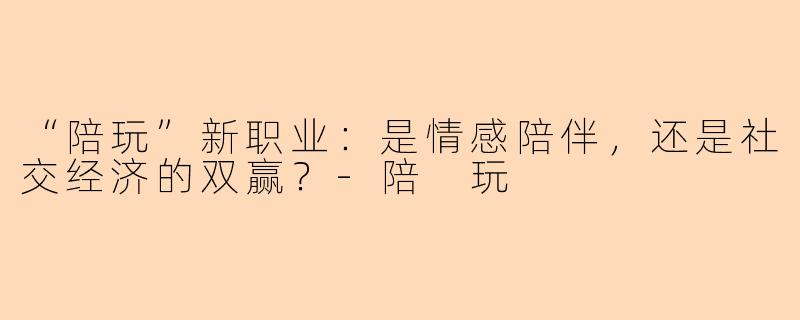 “陪玩”新职业：是情感陪伴，还是社交经济的双赢？-陪 玩