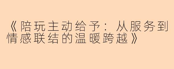 《陪玩主动给予：从服务到情感联结的温暖跨越》
