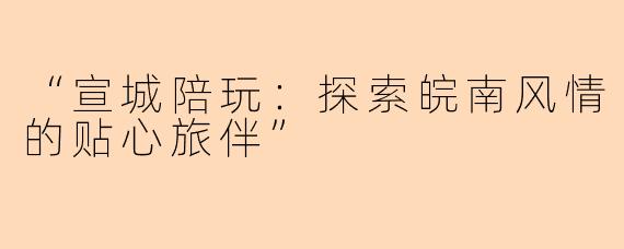 “宣城陪玩：探索皖南风情的贴心旅伴”