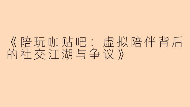 《陪玩咖贴吧：虚拟陪伴背后的社交江湖与争议》
