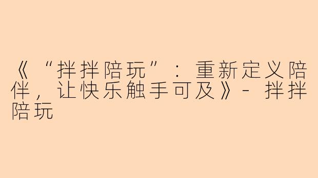 《“拌拌陪玩”：重新定义陪伴，让快乐触手可及》-拌拌陪玩