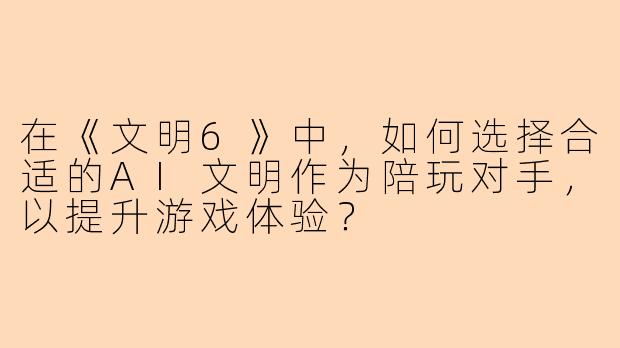 在《文明6》中，如何选择合适的AI文明作为陪玩对手，以提升游戏体验？
