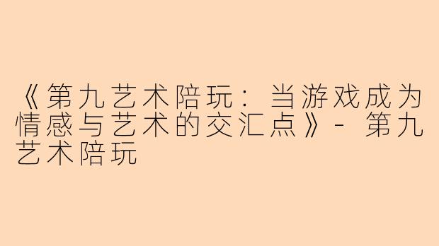 《第九艺术陪玩：当游戏成为情感与艺术的交汇点》-第九艺术陪玩