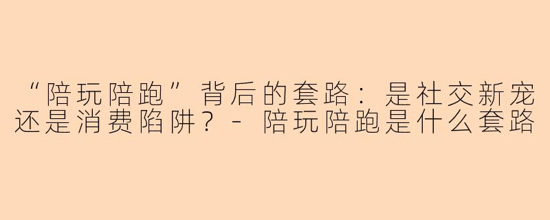 “陪玩陪跑”背后的套路：是社交新宠还是消费陷阱？-陪玩陪跑是什么套路
