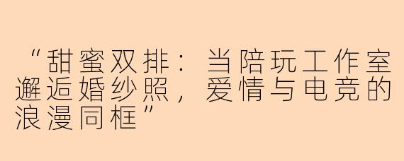 “甜蜜双排：当陪玩工作室邂逅婚纱照，爱情与电竞的浪漫同框”