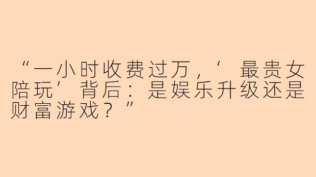 “一小时收费过万，‘最贵女陪玩’背后：是娱乐升级还是财富游戏？”