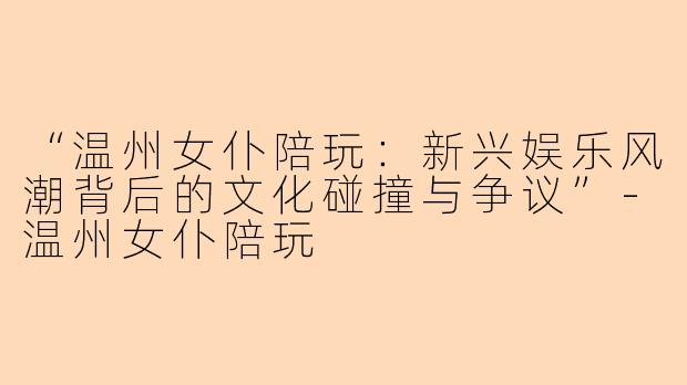 “温州女仆陪玩：新兴娱乐风潮背后的文化碰撞与争议”-温州女仆陪玩