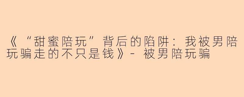 《“甜蜜陪玩”背后的陷阱：我被男陪玩骗走的不只是钱》-被男陪玩骗
