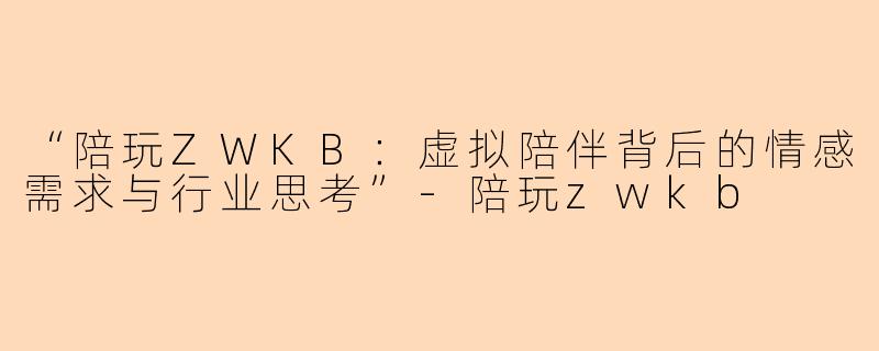 “陪玩ZWKB：虚拟陪伴背后的情感需求与行业思考”-陪玩zwkb