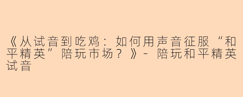 《从试音到吃鸡：如何用声音征服“和平精英”陪玩市场？》-陪玩和平精英试音