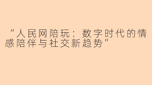 “人民网陪玩：数字时代的情感陪伴与社交新趋势”