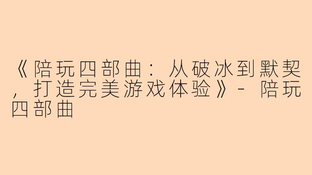 《陪玩四部曲：从破冰到默契，打造完美游戏体验》-陪玩四部曲