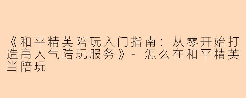 《和平精英陪玩入门指南：从零开始打造高人气陪玩服务》-怎么在和平精英当陪玩