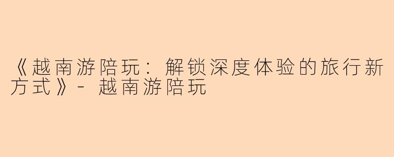 《越南游陪玩：解锁深度体验的旅行新方式》