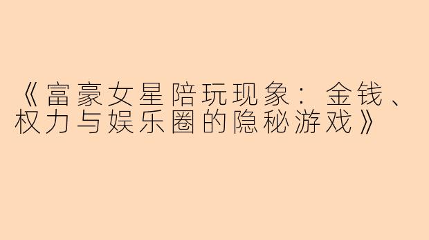 《富豪女星陪玩现象：金钱、权力与娱乐圈的隐秘游戏》