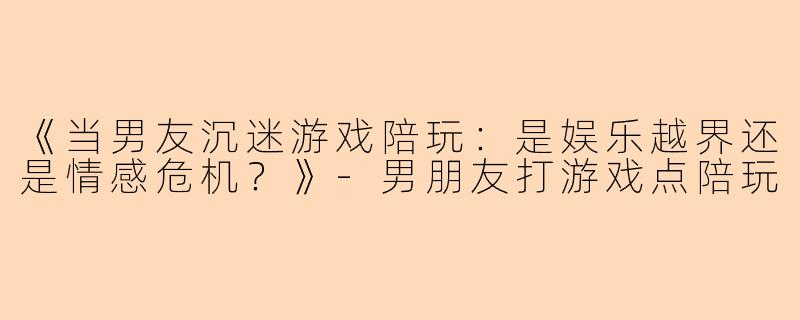 《当男友沉迷游戏陪玩：是娱乐越界还是情感危机？》-男朋友打游戏点陪玩