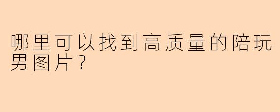 哪里可以找到高质量的陪玩男图片？