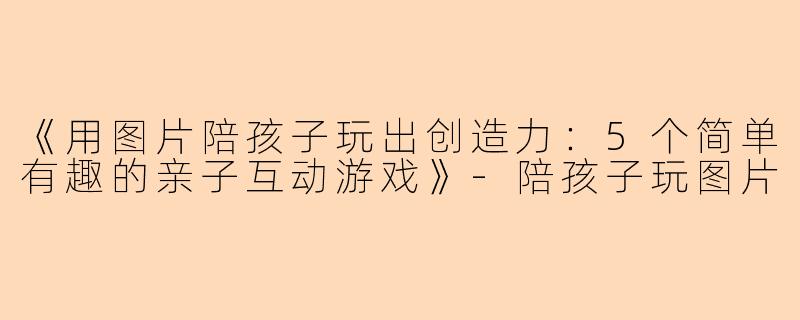 《用图片陪孩子玩出创造力：5个简单有趣的亲子互动游戏》-陪孩子玩图片