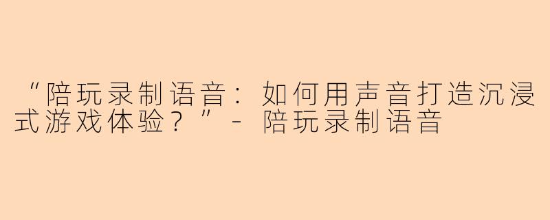 “陪玩录制语音：如何用声音打造沉浸式游戏体验？”-陪玩录制语音