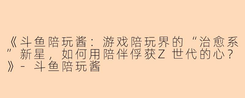 《斗鱼陪玩酱：游戏陪玩界的“治愈系”新星，如何用陪伴俘获Z世代的心？》-斗鱼陪玩酱