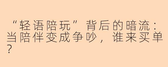 “轻语陪玩”背后的暗流：当陪伴变成争吵，谁来买单？