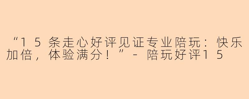 “15条走心好评见证专业陪玩：快乐加倍，体验满分！”-陪玩好评15