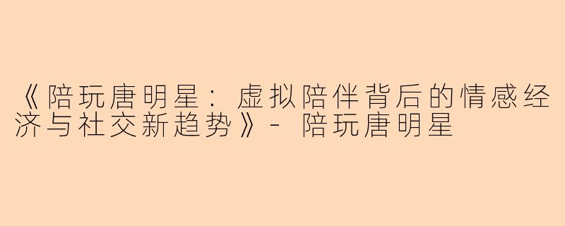 《陪玩唐明星：虚拟陪伴背后的情感经济与社交新趋势》-陪玩唐明星